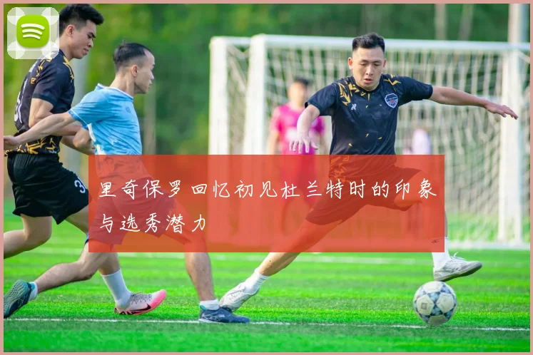 里奇保罗回忆初见杜兰特时的印象与选秀潜力