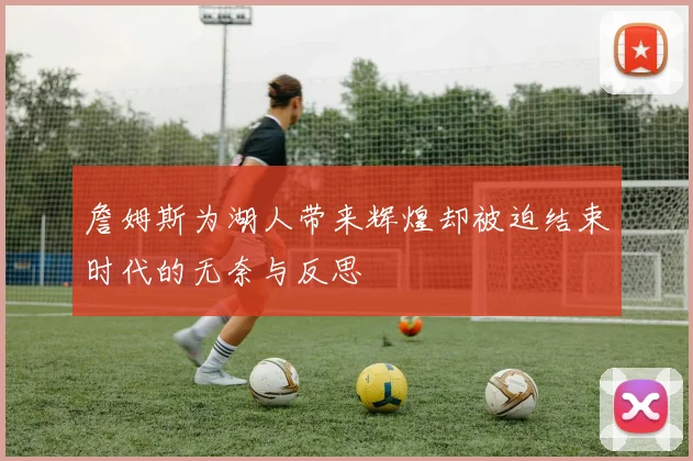 詹姆斯为湖人带来辉煌却被迫结束时代的无奈与反思