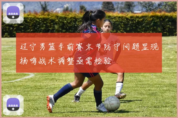 辽宁男篮季前赛末节防守问题显现杨鸣战术调整亟需检验