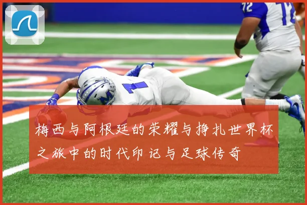 梅西与阿根廷的荣耀与挣扎世界杯之旅中的时代印记与足球传奇