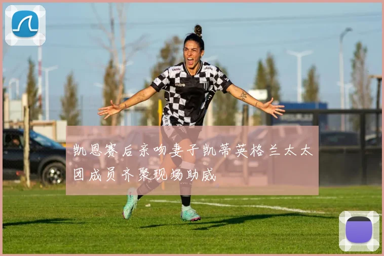 凯恩赛后亲吻妻子凯蒂英格兰太太团成员齐聚现场助威