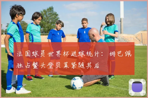 法国球员世界杯进球统计：姆巴佩独占鳌头登贝莱紧随其后