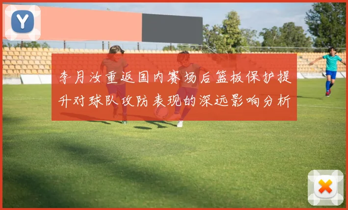 李月汝重返国内赛场后篮板保护提升对球队攻防表现的深远影响分析