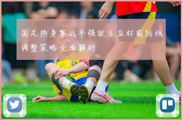 国足热身赛战平强敌东亚杯前防线调整策略全面解析